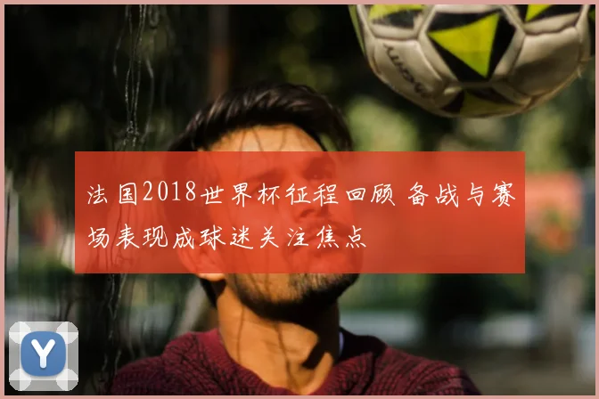 法国2018世界杯征程回顾 备战与赛场表现成球迷关注焦点