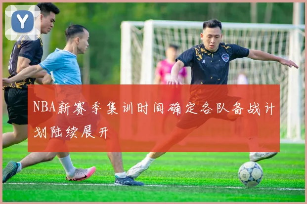 NBA新赛季集训时间确定各队备战计划陆续展开