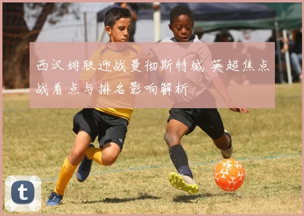 西汉姆联迎战曼彻斯特城 英超焦点战看点与排名影响解析