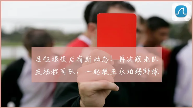 吕征退役后有新动态!再次跟老队友杨程同队,一起跟王永珀踢野球