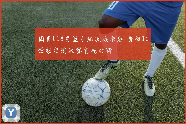 国青U18男篮小组决战取胜 晋级16强锁定淘汰赛首轮对阵