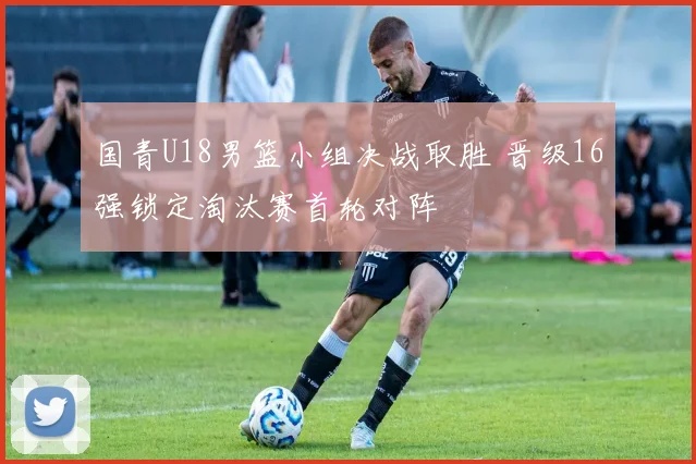 国青U18男篮小组决战取胜 晋级16强锁定淘汰赛首轮对阵
