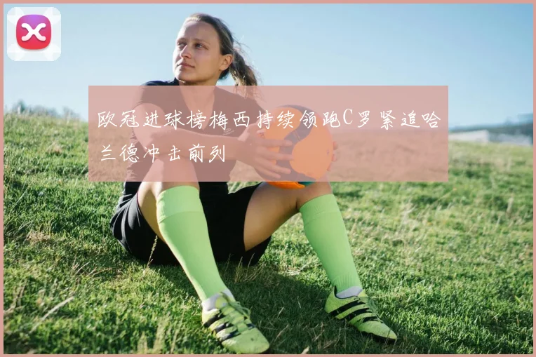 欧冠进球榜梅西持续领跑C罗紧追哈兰德冲击前列