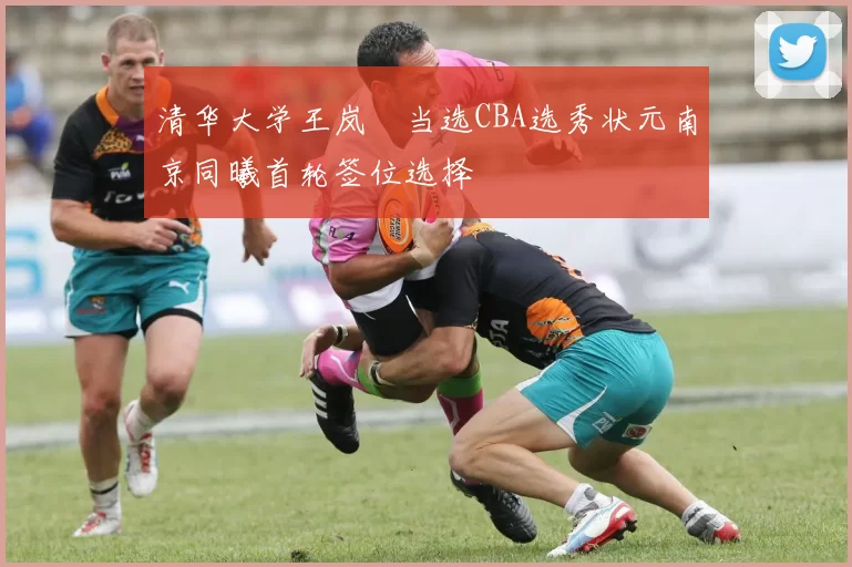 清华大学王岚嵚当选CBA选秀状元南京同曦首轮签位选择