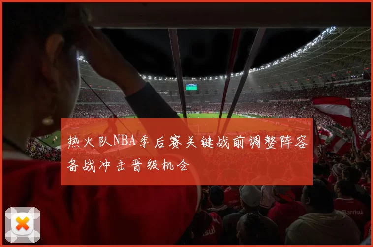热火队NBA季后赛关键战前调整阵容备战冲击晋级机会