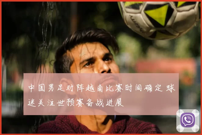 中国男足对阵越南比赛时间确定 球迷关注世预赛备战进展