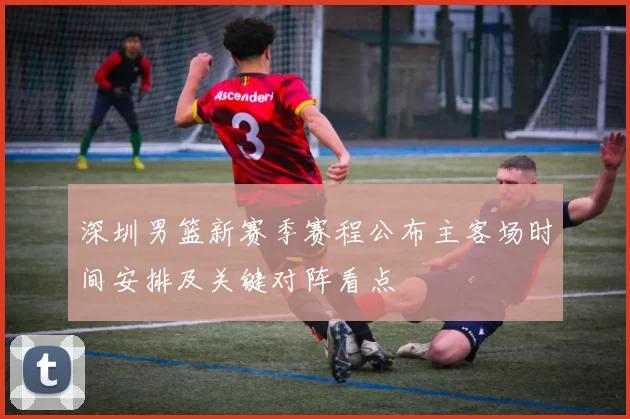 深圳男篮新赛季赛程公布主客场时间安排及关键对阵看点