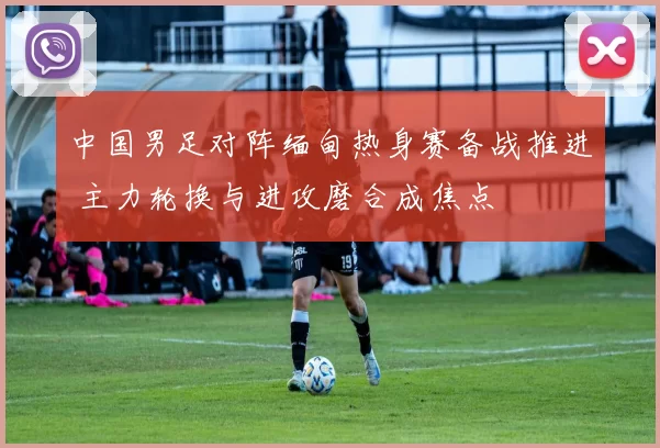 中国男足对阵缅甸热身赛备战推进 主力轮换与进攻磨合成焦点