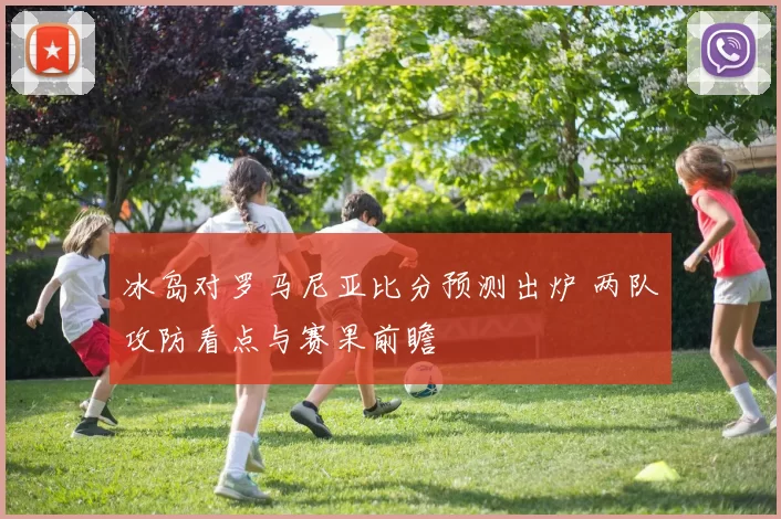 冰岛对罗马尼亚比分预测出炉 两队攻防看点与赛果前瞻
