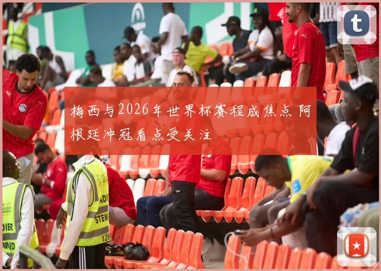 梅西与2026年世界杯赛程成焦点 阿根廷冲冠看点受关注