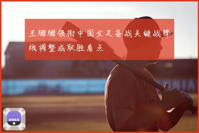 王珊珊领衔中国女足备战关键战锋线调整成取胜看点