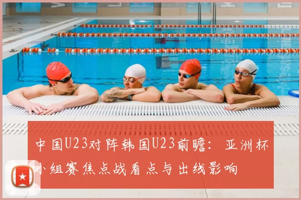 中国U23对阵韩国U23前瞻：亚洲杯小组赛焦点战看点与出线影响