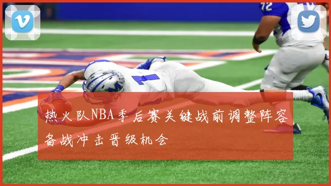 热火队NBA季后赛关键战前调整阵容备战冲击晋级机会