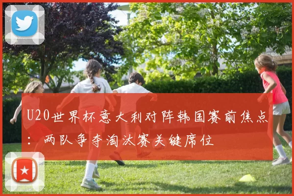 U20世界杯意大利对阵韩国赛前焦点：两队争夺淘汰赛关键席位
