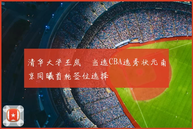 清华大学王岚嵚当选CBA选秀状元南京同曦首轮签位选择