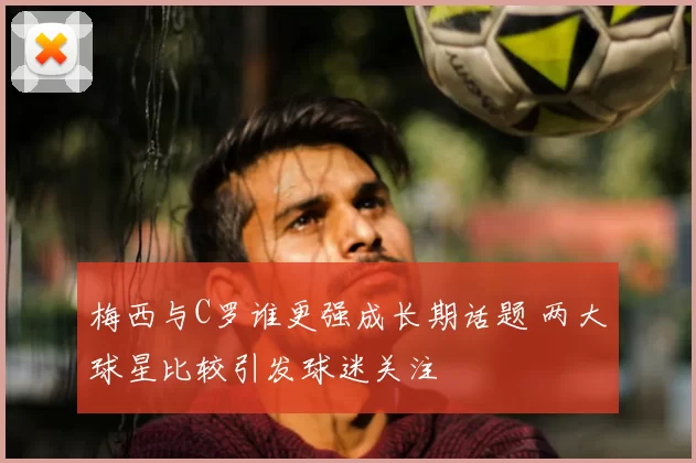 梅西与C罗谁更强成长期话题 两大球星比较引发球迷关注