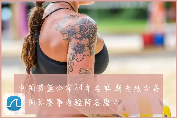 中国男篮公布24年名单 新老结合备战国际赛事考验阵容磨合
