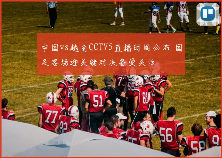 中国vs越南CCTV5直播时间公布 国足客场迎关键对决备受关注