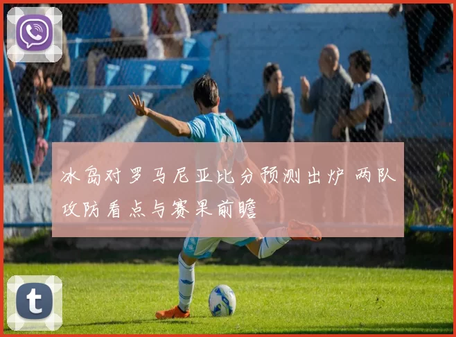 冰岛对罗马尼亚比分预测出炉 两队攻防看点与赛果前瞻