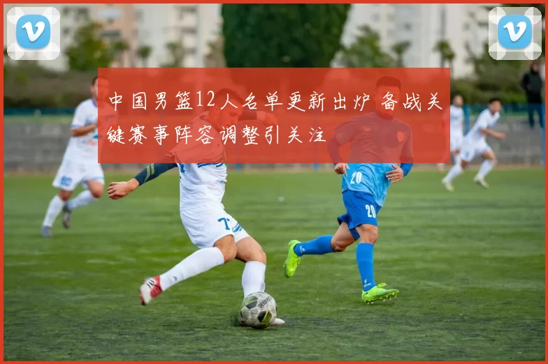 中国男篮12人名单更新出炉 备战关键赛事阵容调整引关注