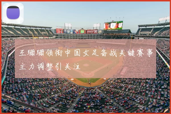 王珊珊领衔中国女足备战关键赛事主力调整引关注