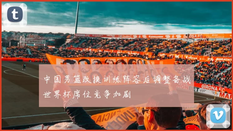 中国男篮改换训练阵容后调整备战世界杯席位竞争加剧