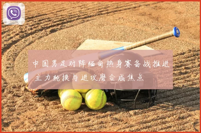 中国男足对阵缅甸热身赛备战推进 主力轮换与进攻磨合成焦点