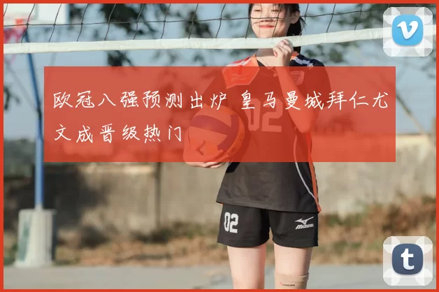 欧冠八强预测出炉 皇马曼城拜仁尤文成晋级热门