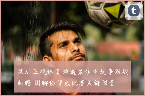 深圳卫视体育频道聚焦中超争冠战前瞻 国脚伤停成比赛关键因素