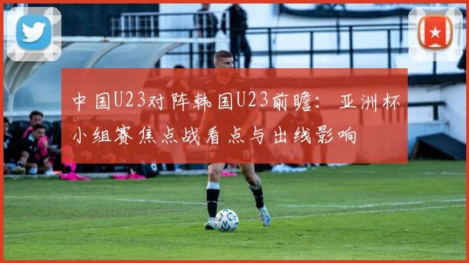 中国U23对阵韩国U23前瞻:亚洲杯小组赛焦点战看点与出线影响