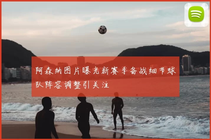 阿森纳图片曝光新赛季备战细节球队阵容调整引关注