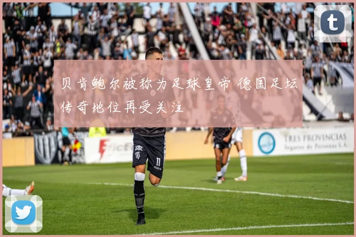 贝肯鲍尔被称为足球皇帝 德国足坛传奇地位再受关注