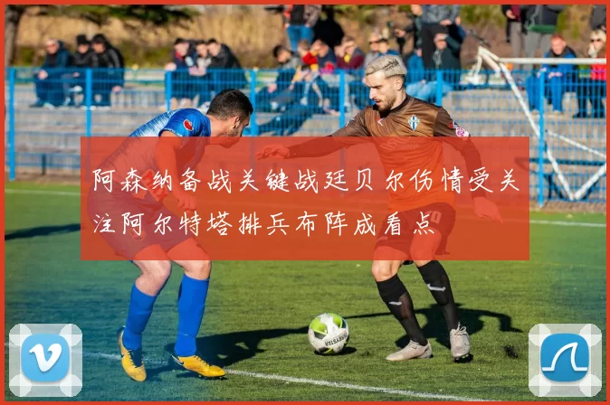 阿森纳备战关键战廷贝尔伤情受关注阿尔特塔排兵布阵成看点