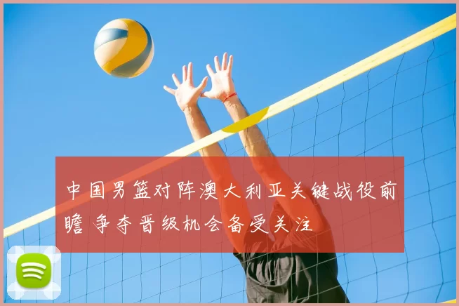 中国男篮对阵澳大利亚关键战役前瞻 争夺晋级机会备受关注