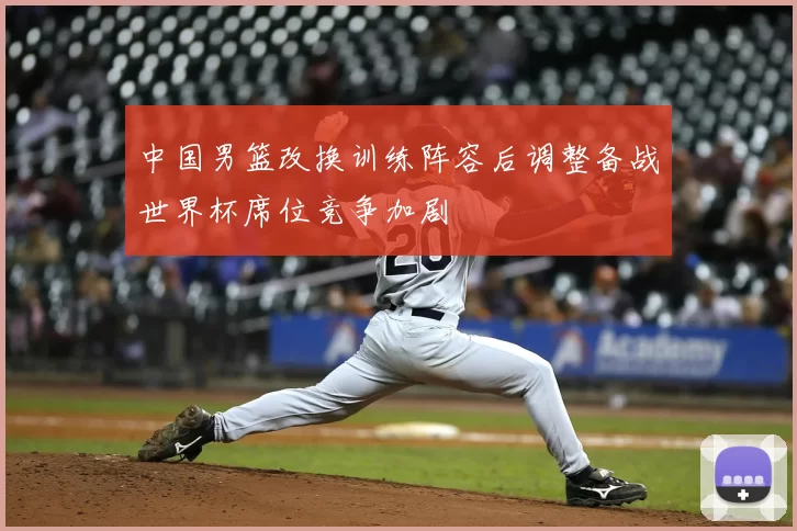 中国男篮改换训练阵容后调整备战世界杯席位竞争加剧