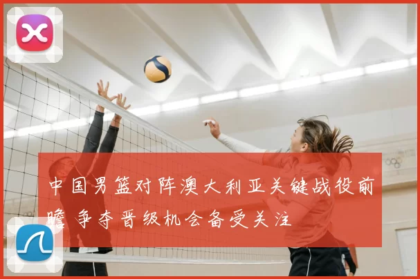 中国男篮对阵澳大利亚关键战役前瞻 争夺晋级机会备受关注