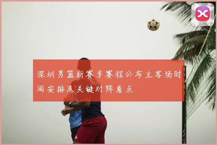 深圳男篮新赛季赛程公布主客场时间安排及关键对阵看点